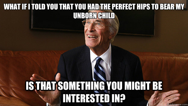 What if I told you that you had the perfect hips to bear my unborn child Is that something you might be interested in?  Bob Ryan