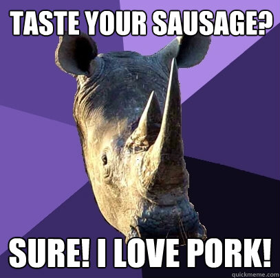 Taste your sausage? SURE! I love pork!  Sexually Oblivious Rhino