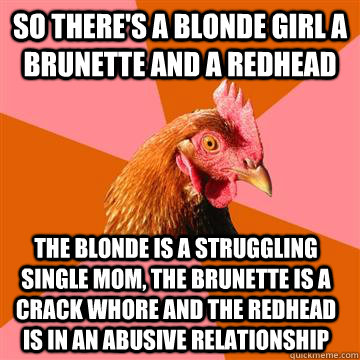 so There's a blonde girl a brunette and a redhead The blonde is a struggling single mom, the brunette is a crack whore and the redhead is in an abusive relationship  Anti-Joke Chicken