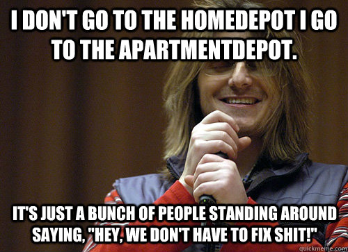 i don't go to the homedepot i go to the apartmentdepot. it's just a bunch of people standing around saying, 