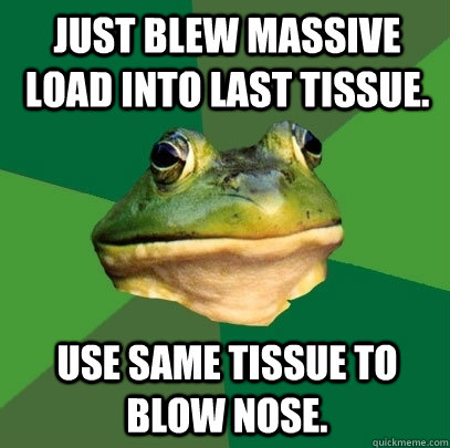 Just blew massive load into last tissue. Use same tissue to blow nose.  Foul Bachelor Frog