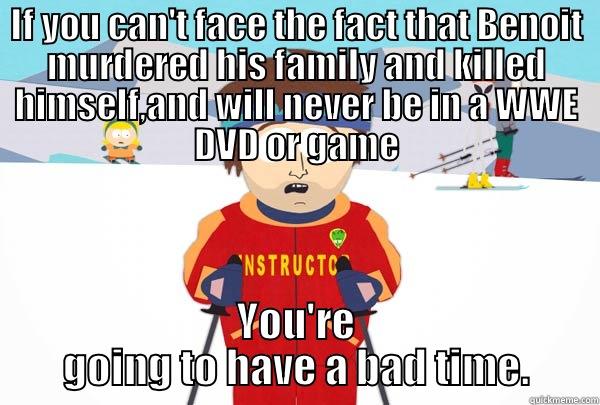 IF YOU CAN'T FACE THE FACT THAT BENOIT MURDERED HIS FAMILY AND KILLED HIMSELF,AND WILL NEVER BE IN A WWE DVD OR GAME YOU'RE GOING TO HAVE A BAD TIME. Super Cool Ski Instructor
