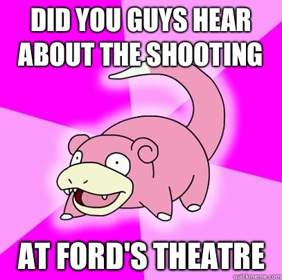 Did you guys hear about the shooting At Ford's Theatre  Slowpoke