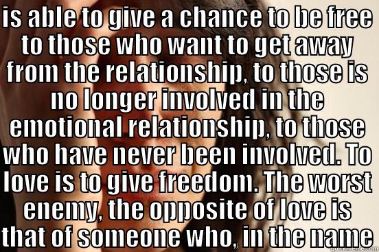 IS ABLE TO GIVE A CHANCE TO BE FREE TO THOSE WHO WANT TO GET AWAY FROM THE RELATIONSHIP, TO THOSE IS NO LONGER INVOLVED IN THE EMOTIONAL RELATIONSHIP, TO THOSE WHO HAVE NEVER BEEN INVOLVED. TO LOVE IS TO GIVE FREEDOM. THE WORST ENEMY, THE OPPOSITE OF LOVE  First World Problems