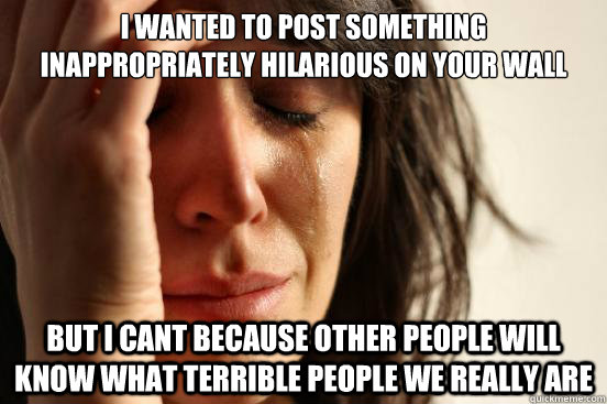 I wanted to post something inappropriately hilarious on your wall but I cant because other people will know what terrible people we really are  First World Problems
