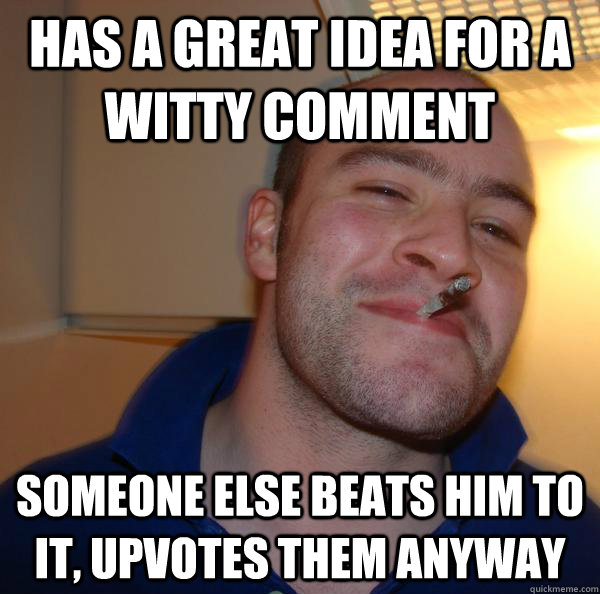 Has a great idea for a witty comment someone else beats him to it, upvotes them anyway - Has a great idea for a witty comment someone else beats him to it, upvotes them anyway  Misc
