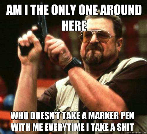 AM I THE ONLY ONE AROUND
HERE WHO DOESN'T TAKE A MARKER PEN WITH ME EVERYTIME I TAKE A SHIT  