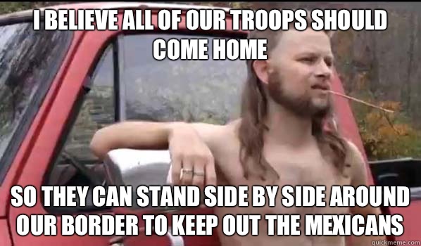 I believe all of our troops should come home So they can stand side by side around our border to keep out the mexicans  Almost Politically Correct Redneck