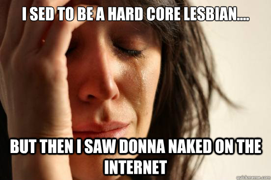 i sed to be a hard core lesbian.... but then i saw donna naked on the internet  First World Problems