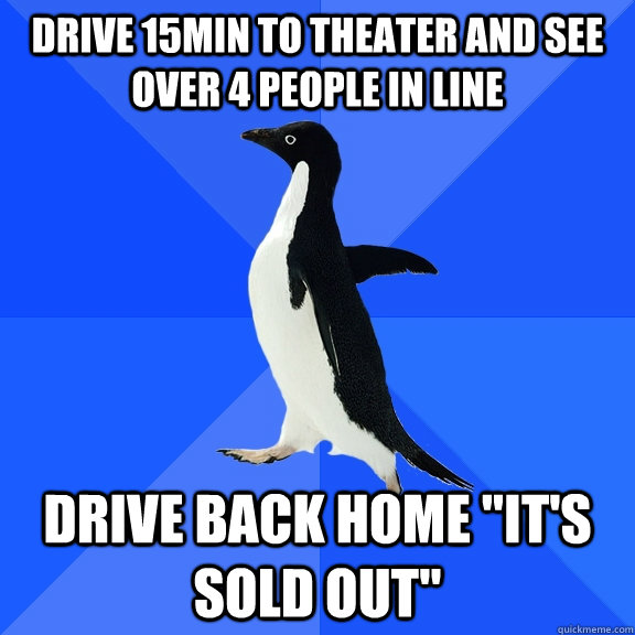 Drive 15min to theater and see over 4 people in line Drive back home 
