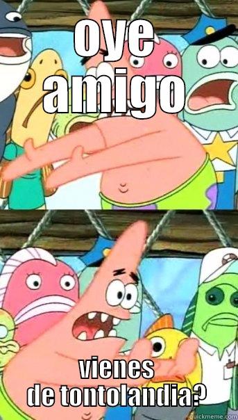 oye amigo - OYE AMIGO VIENES DE TONTOLANDIA? Push it somewhere else Patrick