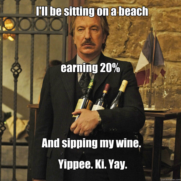 I'll be sitting on a beach earning 20% And sipping my wine. Yippee. Ki. Yay.  