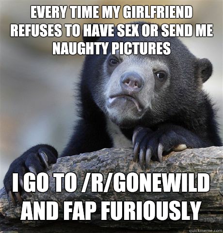 Every time my girlfriend refuses to have sex or send me naughty pictures I go to /r/gonewild and fap furiously   Confession Bear
