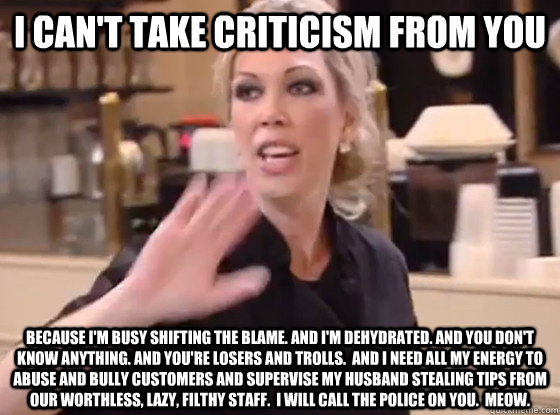 I can't take criticism from you because I'm busy shifting the blame. And I'm dehydrated. And you don't know anything. And you're losers and trolls.  And I need all my energy to abuse and bully customers and supervise my husband stealing tips from our wort - I can't take criticism from you because I'm busy shifting the blame. And I'm dehydrated. And you don't know anything. And you're losers and trolls.  And I need all my energy to abuse and bully customers and supervise my husband stealing tips from our wort  Overly Hostile Amy