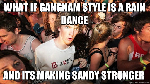 what if gangnam style is a rain dance and its making sandy stronger  Sudden Clarity Clarence