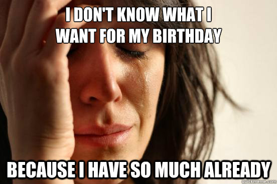 I don't know what i
want for my birthday because i have so much already  First World Problems