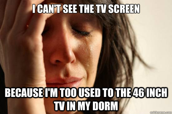 I can't see the tv screen Because i'm too used to the 46 inch tv in my dorm  First World Problems