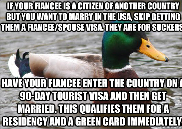 If your fiancee is a citizen of another country but you want to marry in the USA, skip getting them a fiancee/spouse visa. They are for suckers.  Have your fiancee enter the country on a 90-day tourist visa and then get married. This qualifies them for a  - If your fiancee is a citizen of another country but you want to marry in the USA, skip getting them a fiancee/spouse visa. They are for suckers.  Have your fiancee enter the country on a 90-day tourist visa and then get married. This qualifies them for a   good advice mallard