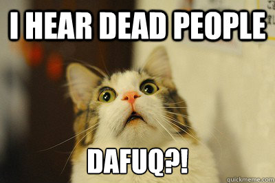 I hear dead people DAFUQ?!  