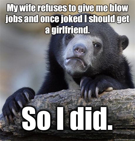 My wife refuses to give me blow jobs and once joked I should get a girlfriend.  So I did.   Confession Bear