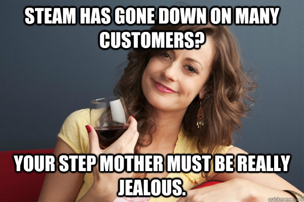 STEAM HAS GONE DOWN ON MANY CUSTOMERS? YOUR STEP MOTHER MUST BE REALLY jealous.  Forever Resentful Mother