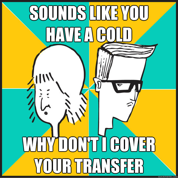 sounds like you 
have a cold why don't i cover your transfer  