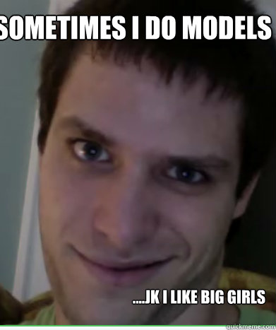 Sometimes i do models ....jk i like big girls  