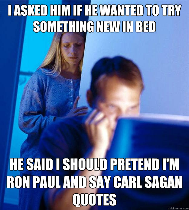 I asked him if he wanted to try something new in bed He said I should Pretend I'm ron paul and say carl sagan quotes  Redditors Wife