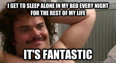 I get to sleep alone in my bed every night for the rest of my life It's fantastic - I get to sleep alone in my bed every night for the rest of my life It's fantastic  Jack Black forever alone