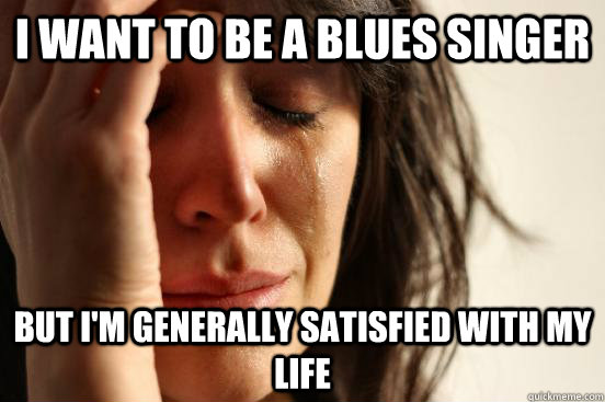 I want to be a blues singer But I'm generally satisfied with my life  First World Problems