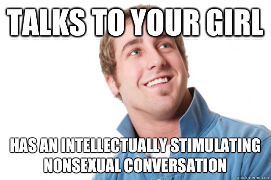 Talks to your girl Has an intellectually stimulating nonsexual conversation  Misunderstood Douchebag