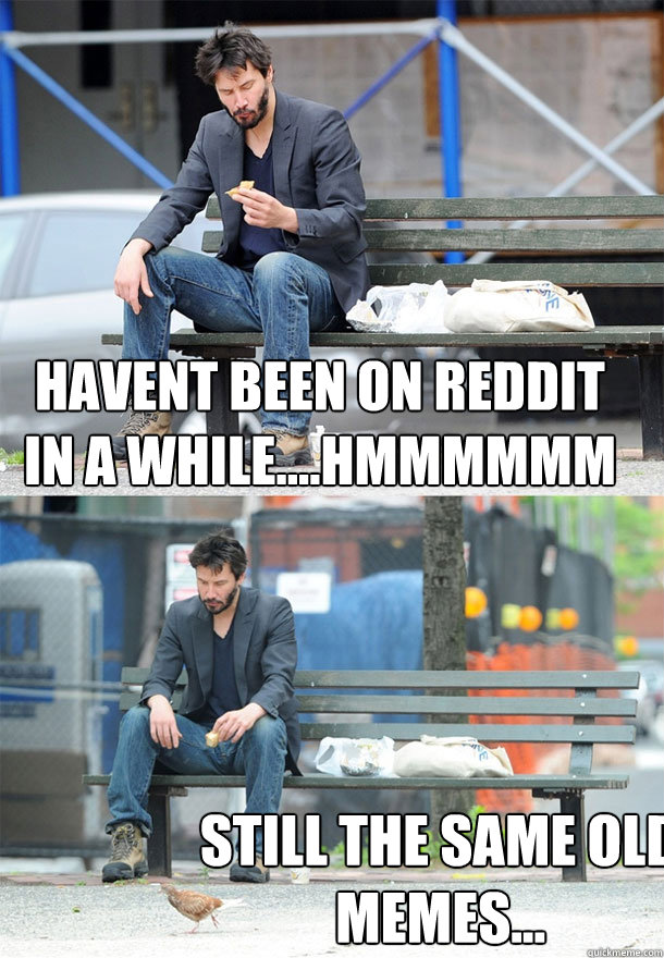 Havent been on reddit in a while....hmmmmmm still the same old memes...  Sad Keanu
