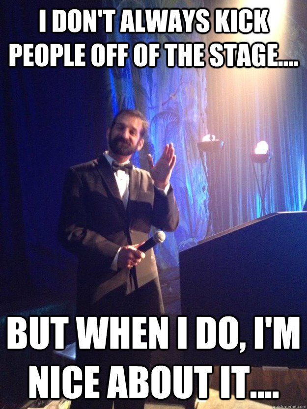 I don't always kick people off of the stage.... but when I do, I'm nice about it.... - I don't always kick people off of the stage.... but when I do, I'm nice about it....  Kick people off stage...