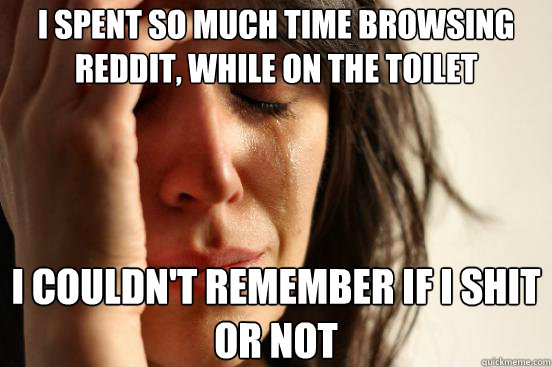 I spent so much time browsing reddit, while on the toilet I couldn't remember if i shit or not  First World Problems