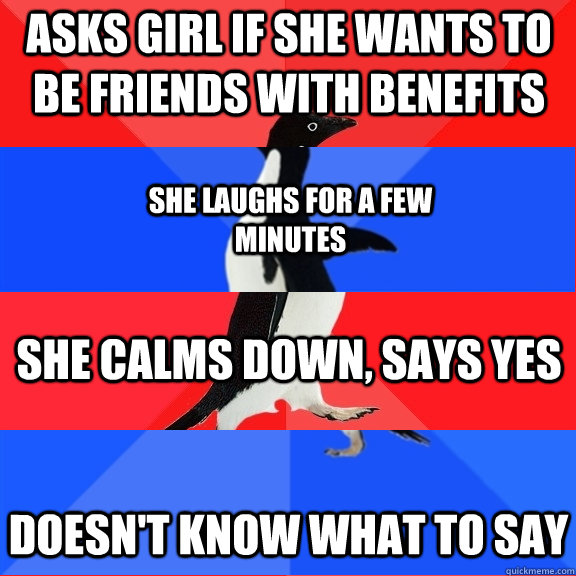asks girl if she wants to be friends with benefits She laughs for a few minutes She calms down, says yes Doesn't know what to say  Socially Awesome Awkward Awesome Awkward Penguin
