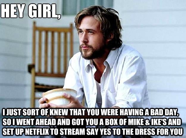 Hey Girl, 
 I just sort of knew that you were having a bad day, so I went ahead and got you a box of Mike & Ike's and set up netflix to stream say yes to the dress for you - Hey Girl, 
 I just sort of knew that you were having a bad day, so I went ahead and got you a box of Mike & Ike's and set up netflix to stream say yes to the dress for you  Advertising Ryan Gosling