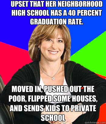 Upset that her neighborhood High School has a 40 percent graduation rate. Moved in, pushed out the poor, flipped some houses, and sends kids to private school  Sheltering Suburban Mom