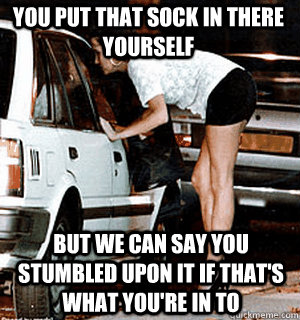 You put that sock in there yourself But we can say you stumbled upon it if that's what you're in to  Karma Whore