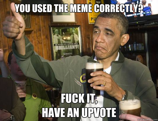 you used the meme correctly? Fuck it,
Have an Upvote  Upvoting Obama