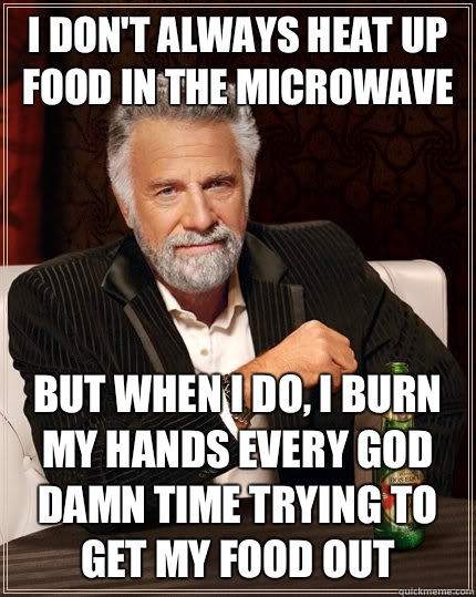 I don't always heat up food in the microwave But when i do, I burn my hands every god damn time trying to get my food out  The Most Interesting Man In The World