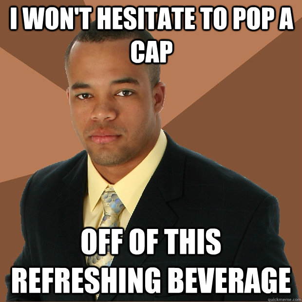 I Won't hesitate to pop a cap off of this refreshing beverage  Successful Black Man