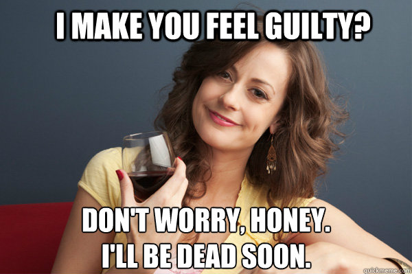 I make you feel guilty? Don't worry, honey. 
I'll be dead soon. - I make you feel guilty? Don't worry, honey. 
I'll be dead soon.  Forever Resentful Mother