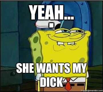 Yeah... She wants my dick  Spongebob