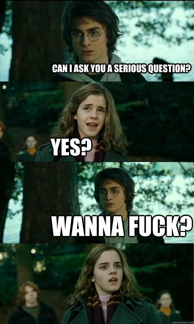 can i ask you a serious question? yes? wanna fuck? - can i ask you a serious question? yes? wanna fuck?  Horny Harry