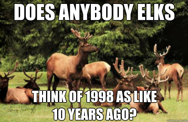 Does Anybody Elks think of 1998 as like
10 years ago? - Does Anybody Elks think of 1998 as like
10 years ago?  Does Anybody Elks