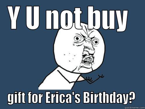Y U NOT BUY  GIFT FOR ERICA'S BIRTHDAY? Y U No