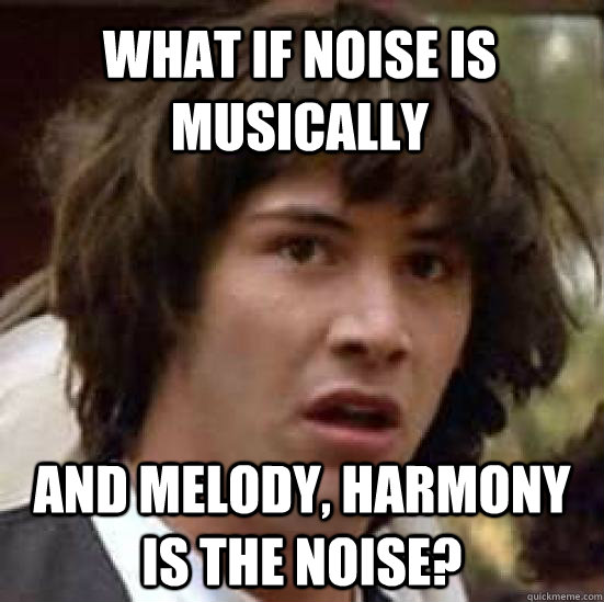 what if noise is musically and melody, harmony is the noise?  conspiracy keanu