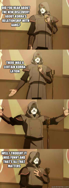 Did you hear about the new discovery about Korra's relationship with Aang? There was a certain korra-lation Well I thought it was funny and that's all that matters - Did you hear about the new discovery about Korra's relationship with Aang? There was a certain korra-lation Well I thought it was funny and that's all that matters  Comedy Amon