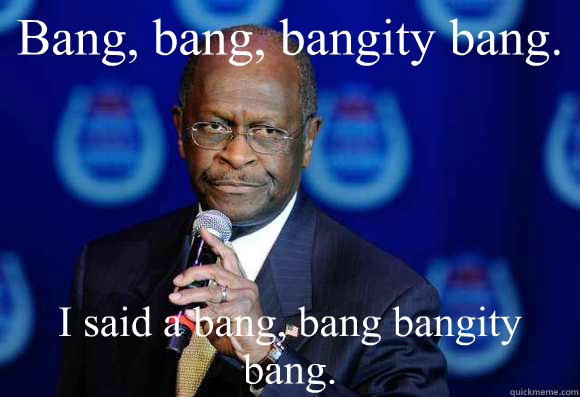 Bang, bang, bangity bang. I said a bang, bang bangity bang.  Herman Cain