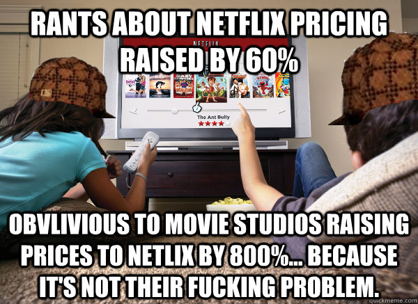 rants about netflix pricing raised by 60% obvlivious to movie studios raising prices to netlix by 800%... because it's not their fucking problem.  